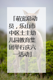萌宠总动员，乐山市中区土主幼儿园教育集团举行庆六一活动