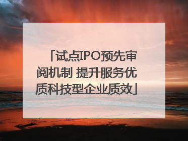试点IPO预先审阅机制 提升服务优质科技型企业质效