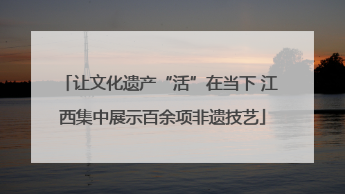让文化遗产“活”在当下 江西集中展示百余项非遗技艺