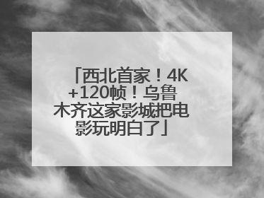 西北首家！4K+120帧！乌鲁木齐这家影城把电影玩明白了