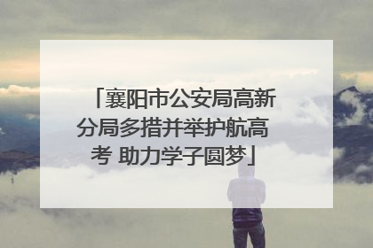 襄阳市公安局高新分局多措并举护航高考 助力学子圆梦