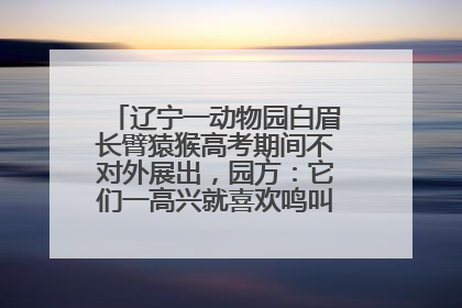 辽宁一动物园白眉长臂猿猴高考期间不对外展出，园方：它们一高兴就喜欢鸣叫，怕影响考试