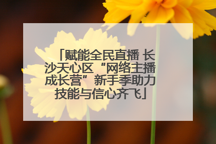 赋能全民直播 长沙天心区“网络主播成长营”新手季助力技能与信心齐飞