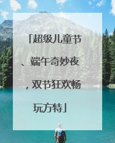 超级儿童节、端午奇妙夜，双节狂欢畅玩方特