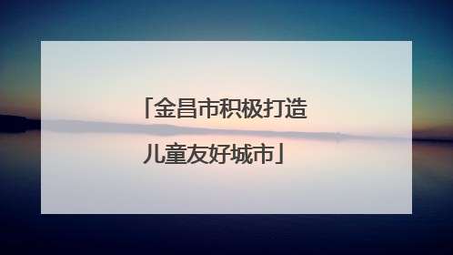 金昌市积极打造儿童友好城市