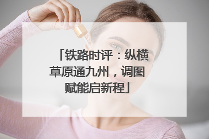 铁路时评：纵横草原通九州，调图赋能启新程