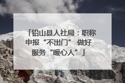 铅山县人社局：职称申报“不出门” 做好服务“暖心人”