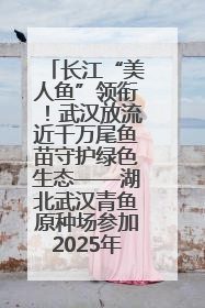 长江“美人鱼”领衔！武汉放流近千万尾鱼苗守护绿色生态——湖北武汉青鱼原种场参加2025年“全国放鱼日”增殖放流活动