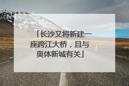 长沙又将新建一座跨江大桥，且与奥体新城有关