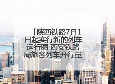 陕西铁路7月1日起实行新的列车运行图 西安铁路局旅客列车开行量将达451对