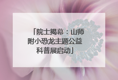 院士揭幕：山师附小恐龙主题公益科普展启动
