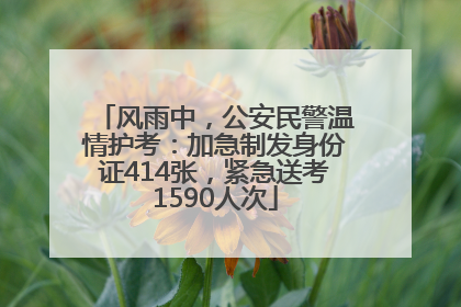 风雨中，公安民警温情护考：加急制发身份证414张，紧急送考1590人次