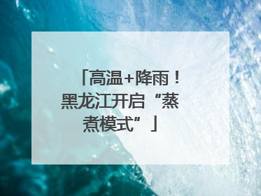 高温+降雨！黑龙江开启“蒸煮模式”