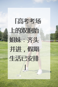 高考考场上的双胞胎姐妹：齐头并进，假期生活已安排