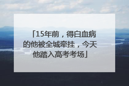 15年前，得白血病的他被全城牵挂，今天他踏入高考考场