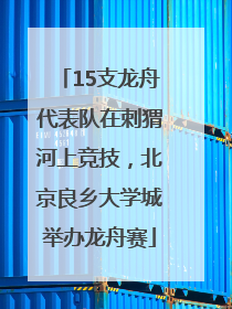 15支龙舟代表队在刺猬河上竞技，北京良乡大学城举办龙舟赛
