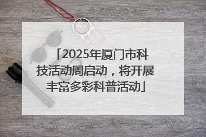 2025年厦门市科技活动周启动，将开展丰富多彩科普活动