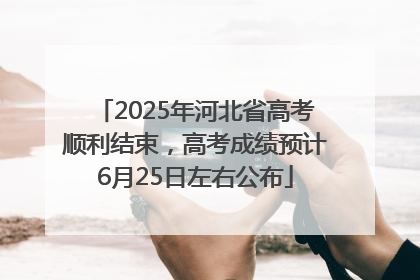 2025年河北省高考顺利结束，高考成绩预计6月25日左右公布