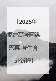 2025年福建高考圆满落幕 考生奔赴新程
