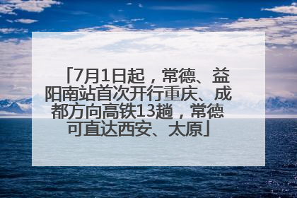 7月1日起，常德、益阳南站首次开行重庆、成都方向高铁13趟，常德可直达西安、太原