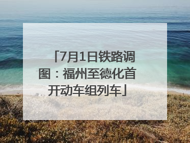 7月1日铁路调图：福州至德化首开动车组列车