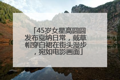 45岁女星高圆圆发布戛纳日常，戴草帽穿白裙在街头漫步，宛如电影画面