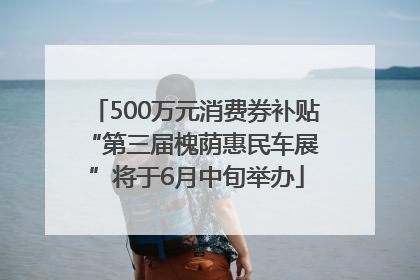 500万元消费券补贴 “第三届槐荫惠民车展”将于6月中旬举办