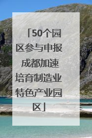 50个园区参与申报 成都加速培育制造业特色产业园区