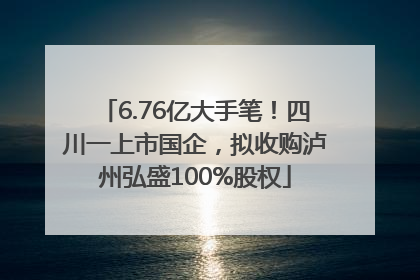 6.76亿大手笔！四川一上市国企，拟收购泸州弘盛100%股权