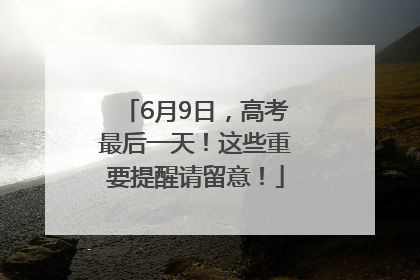 6月9日，高考最后一天！这些重要提醒请留意！