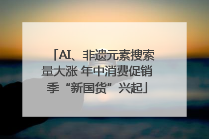 AI、非遗元素搜索量大涨 年中消费促销季“新国货”兴起